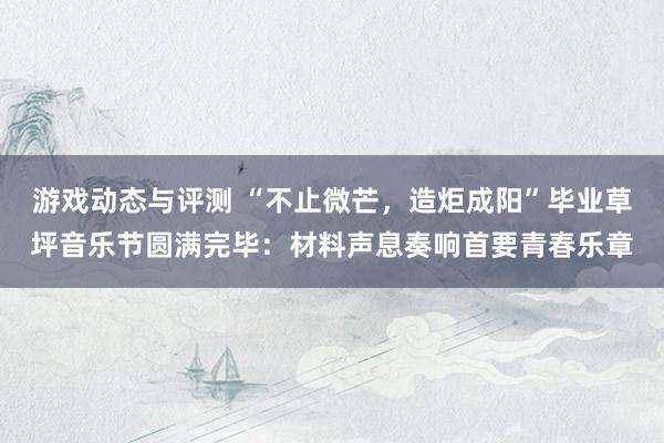 游戏动态与评测 “不止微芒，造炬成阳”毕业草坪音乐节圆满完毕：材料声息奏响首要青春乐章