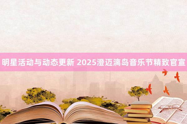 明星活动与动态更新 2025澄迈漓岛音乐节精致官宣