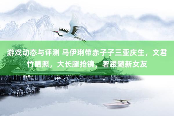 游戏动态与评测 马伊琍带赤子子三亚庆生，文君竹晒照，大长腿抢镜，著跟随新女友