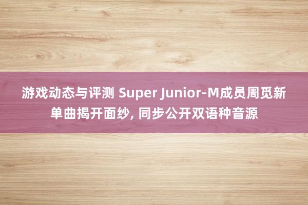 游戏动态与评测 Super Junior-M成员周觅新单曲揭开面纱, 同步公开双语种音源