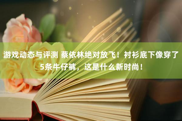 游戏动态与评测 蔡依林绝对放飞！衬衫底下像穿了5条牛仔裤，这是什么新时尚！