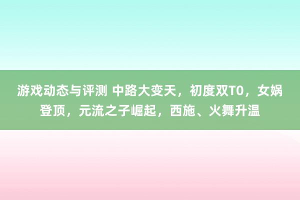 游戏动态与评测 中路大变天，初度双T0，女娲登顶，元流之子崛起，西施、火舞升温