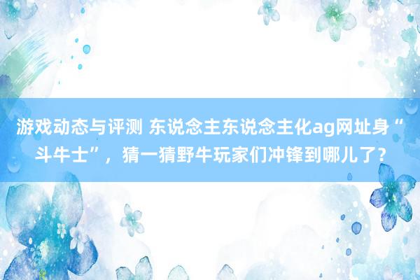 游戏动态与评测 东说念主东说念主化ag网址身“斗牛士”，猜一猜野牛玩家们冲锋到哪儿了？