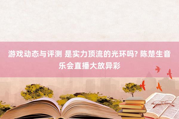 游戏动态与评测 是实力顶流的光环吗? 陈楚生音乐会直播大放异彩