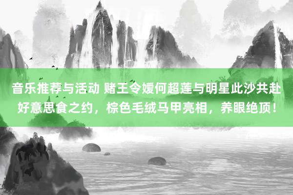 音乐推荐与活动 赌王令嫒何超莲与明星此沙共赴好意思食之约，棕色毛绒马甲亮相，养眼绝顶！