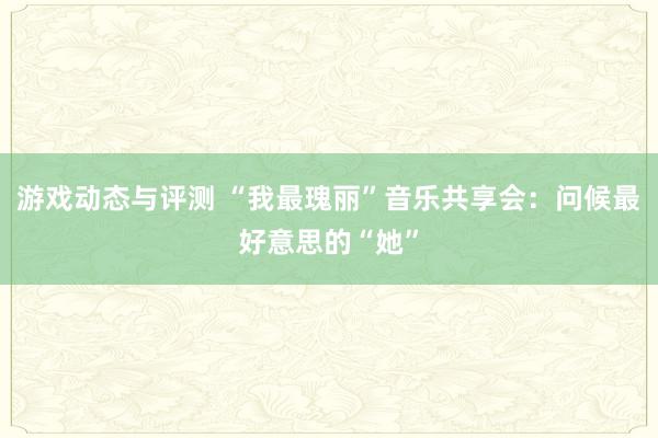 游戏动态与评测 “我最瑰丽”音乐共享会：问候最好意思的“她”