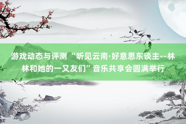 游戏动态与评测 “听见云南·好意思东谈主--林林和她的一又友们”音乐共享会圆满举行