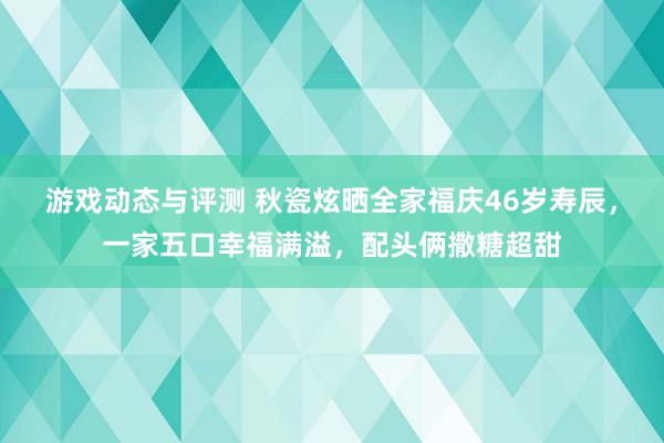 游戏动态与评测 秋瓷炫晒全家福庆46岁寿辰，一家五口幸福满溢，配头俩撒糖超甜