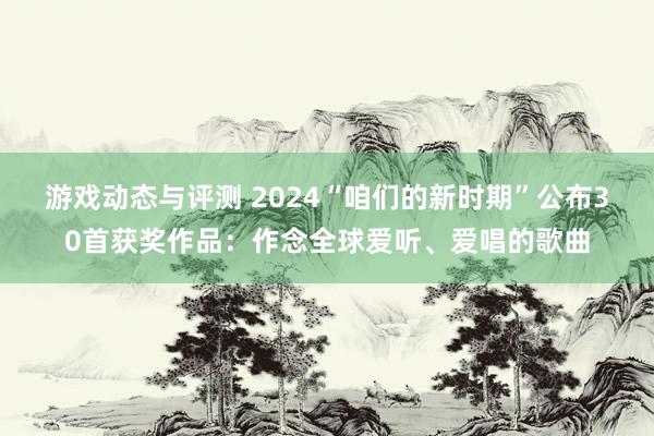 游戏动态与评测 2024“咱们的新时期”公布30首获奖作品：作念全球爱听、爱唱的歌曲