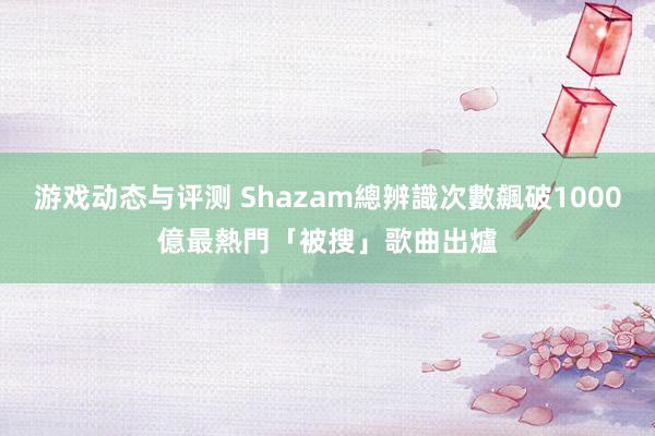 游戏动态与评测 Shazam總辨識次數飆破1000億　最熱門「被搜」歌曲出爐