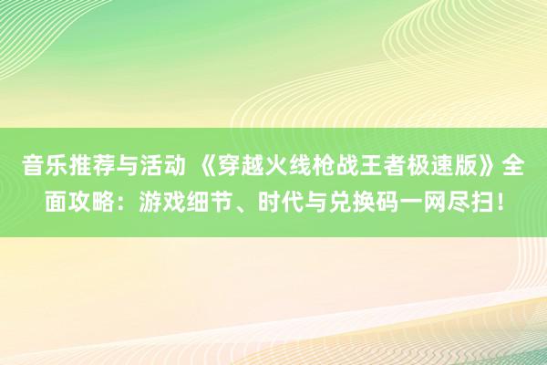 音乐推荐与活动 《穿越火线枪战王者极速版》全面攻略：游戏细节、时代与兑换码一网尽扫！