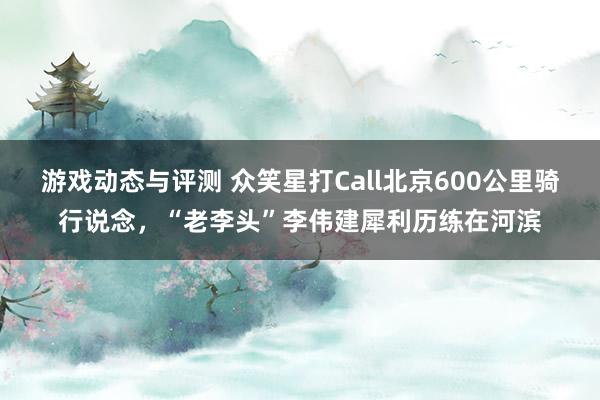 游戏动态与评测 众笑星打Call北京600公里骑行说念，“老李头”李伟建犀利历练在河滨