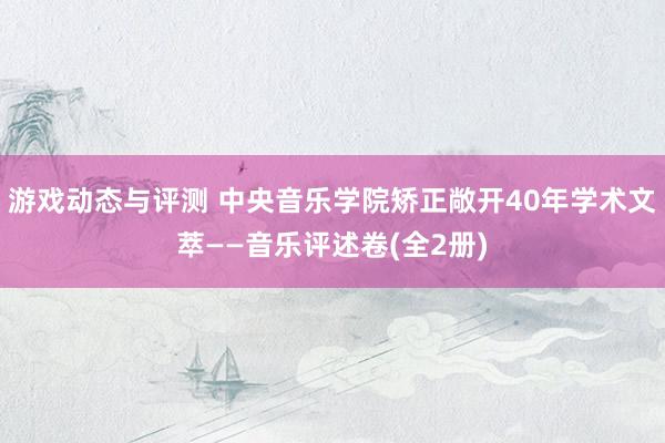 游戏动态与评测 中央音乐学院矫正敞开40年学术文萃——音乐评述卷(全2册)