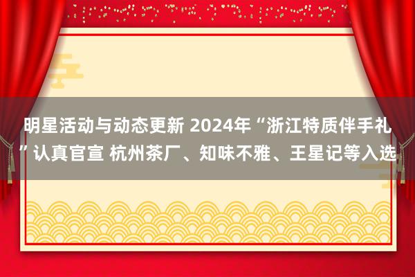 明星活动与动态更新 2024年“浙江特质伴手礼”认真官宣 杭州茶厂、知味不雅、王星记等入选