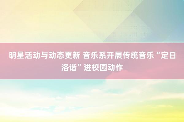 明星活动与动态更新 音乐系开展传统音乐“定日洛谐”进校园动作