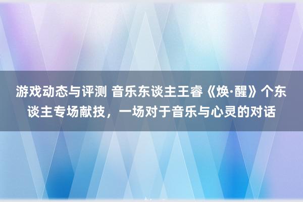 游戏动态与评测 音乐东谈主王睿《焕·醒》个东谈主专场献技，一场对于音乐与心灵的对话