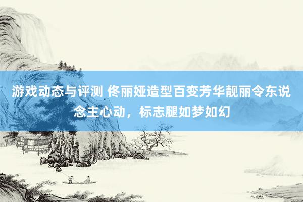 游戏动态与评测 佟丽娅造型百变芳华靓丽令东说念主心动，标志腿如梦如幻