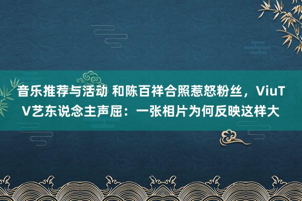 音乐推荐与活动 和陈百祥合照惹怒粉丝，ViuTV艺东说念主声屈：一张相片为何反映这样大