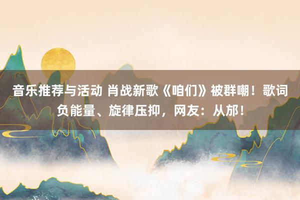 音乐推荐与活动 肖战新歌《咱们》被群嘲！歌词负能量、旋律压抑，网友：从邡！