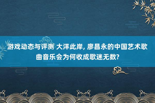 游戏动态与评测 大洋此岸, 廖昌永的中国艺术歌曲音乐会为何收成歌迷无数?