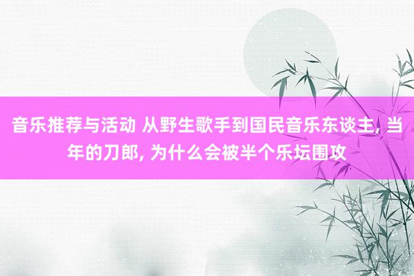 音乐推荐与活动 从野生歌手到国民音乐东谈主, 当年的刀郎, 为什么会被半个乐坛围攻