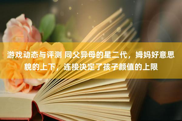 游戏动态与评测 同父异母的星二代，姆妈好意思貌的上下，连接决定了孩子颜值的上限