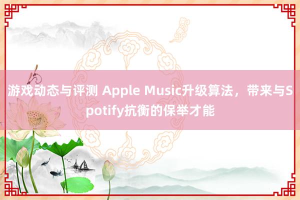 游戏动态与评测 Apple Music升级算法，带来与Spotify抗衡的保举才能