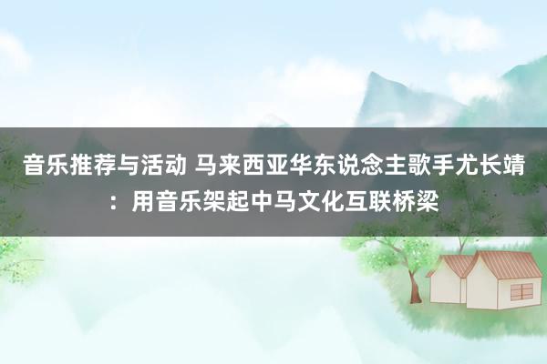 音乐推荐与活动 马来西亚华东说念主歌手尤长靖：用音乐架起中马文化互联桥梁