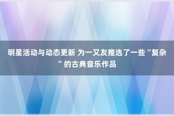 明星活动与动态更新 为一又友推选了一些“复杂”的古典音乐作品