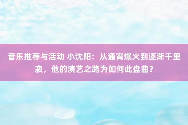 音乐推荐与活动 小沈阳：从通宵爆火到逐渐千里寂，他的演艺之路为如何此盘曲？