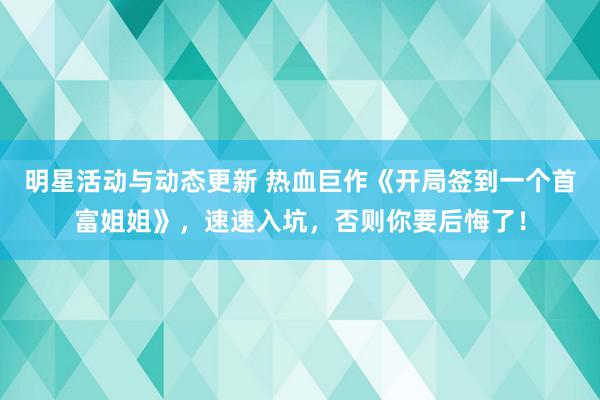 明星活动与动态更新 热血巨作《开局签到一个首富姐姐》，速速入坑，否则你要后悔了！