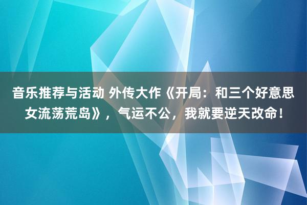 音乐推荐与活动 外传大作《开局：和三个好意思女流荡荒岛》，气运不公，我就要逆天改命！