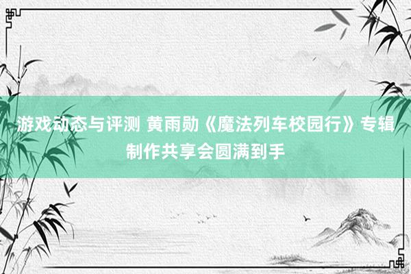 游戏动态与评测 黄雨勋《魔法列车校园行》专辑制作共享会圆满到手