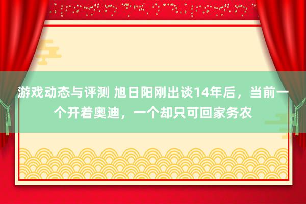 游戏动态与评测 旭日阳刚出谈14年后，当前一个开着奥迪，一个却只可回家务农