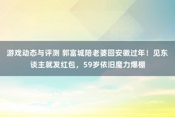 游戏动态与评测 郭富城陪老婆回安徽过年！见东谈主就发红包，59岁依旧魔力爆棚