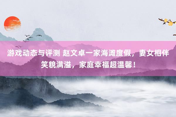 游戏动态与评测 赵文卓一家海滩度假，妻女相伴笑貌满溢，家庭幸福超温馨！