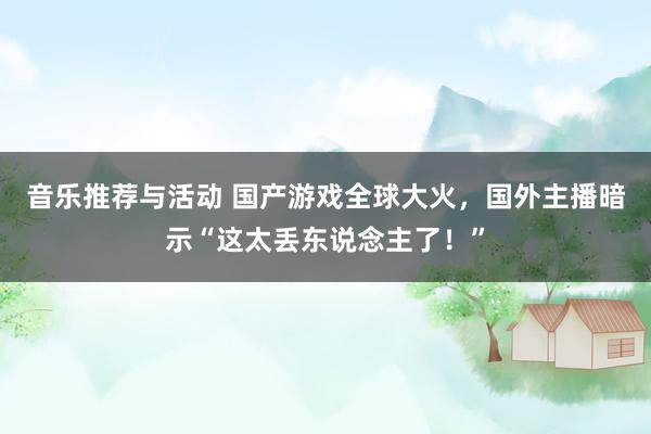 音乐推荐与活动 国产游戏全球大火，国外主播暗示“这太丢东说念主了！”