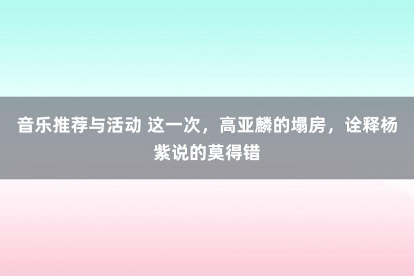 音乐推荐与活动 这一次，高亚麟的塌房，诠释杨紫说的莫得错