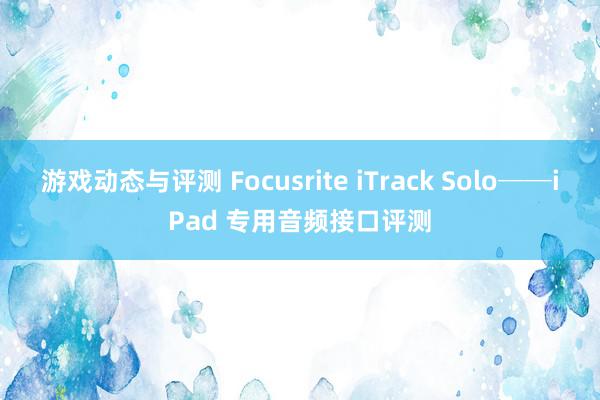 游戏动态与评测 Focusrite iTrack Solo──iPad 专用音频接口评测