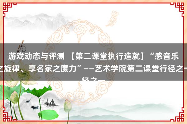 游戏动态与评测 【第二课堂执行造就】“感音乐之旋律、享名家之魔力”——艺术学院第二课堂行径之一