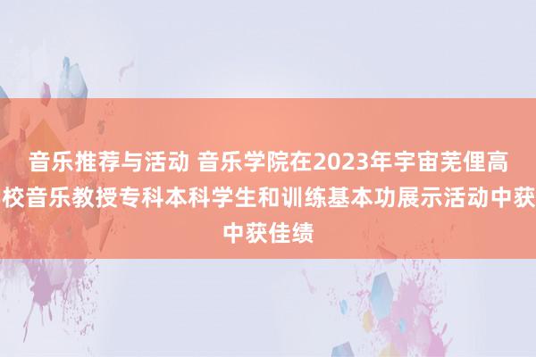 音乐推荐与活动 音乐学院在2023年宇宙芜俚高档学校音乐教授专科本科学生和训练基本功展示活动中获佳绩