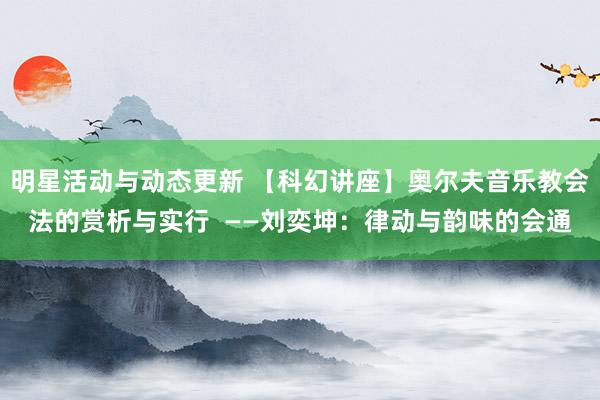 明星活动与动态更新 【科幻讲座】奥尔夫音乐教会法的赏析与实行  ——刘奕坤：律动与韵味的会通