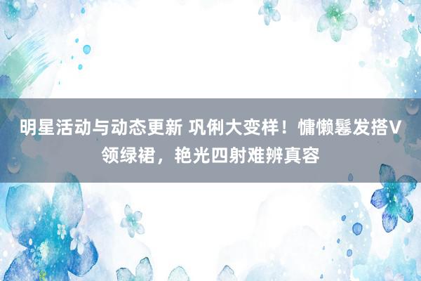 明星活动与动态更新 巩俐大变样！慵懒鬈发搭V领绿裙，艳光四射难辨真容