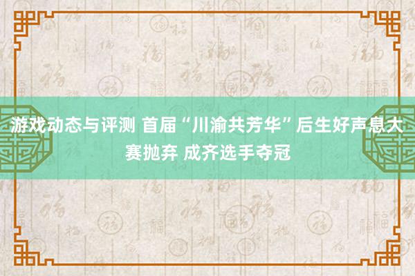 游戏动态与评测 首届“川渝共芳华”后生好声息大赛抛弃 成齐选手夺冠