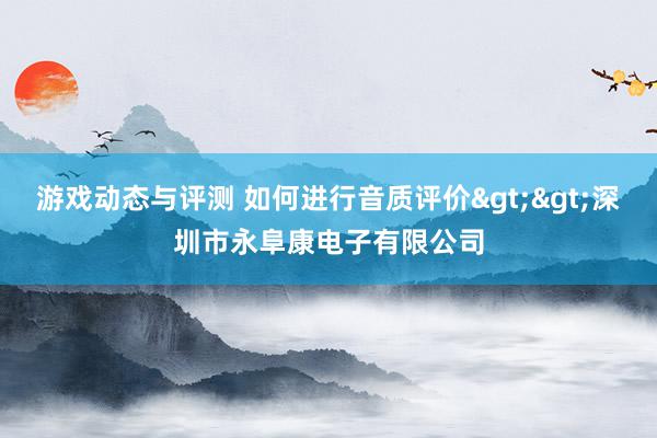 游戏动态与评测 如何进行音质评价>>深圳市永阜康电子有限公司