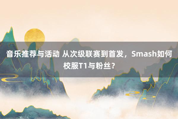 音乐推荐与活动 从次级联赛到首发，Smash如何校服T1与粉丝？