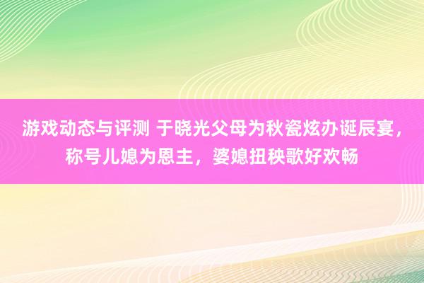 游戏动态与评测 于晓光父母为秋瓷炫办诞辰宴，称号儿媳为恩主，婆媳扭秧歌好欢畅