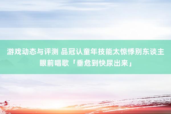 游戏动态与评测 品冠认童年技能太惊悸　别东谈主眼前唱歌「垂危到快尿出来」