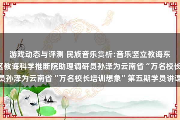 游戏动态与评测 民族音乐赏析:音乐竖立教诲东谈主生——成都市成华区教诲科学推断院助理调研员孙泽为云南省“万名校长培训想象”第五期学员讲课