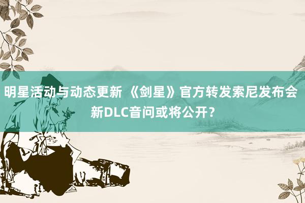 明星活动与动态更新 《剑星》官方转发索尼发布会 新DLC音问或将公开？